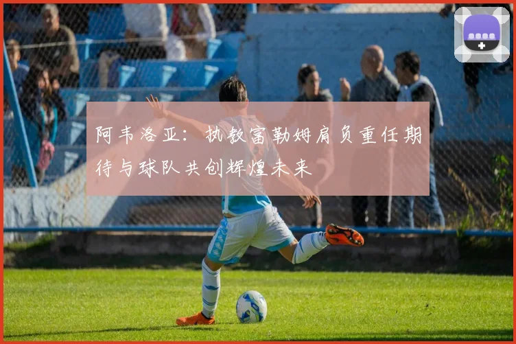 阿韦洛亚：执教富勒姆肩负重任期待与球队共创辉煌未来
