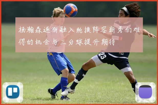 杨瀚森逐渐融入轮换阵容新秀们难得的机会与三分球提升期待
