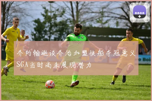 乔约翰逊谈乔治加盟快船夺冠意义SGA当时尚未展现潜力