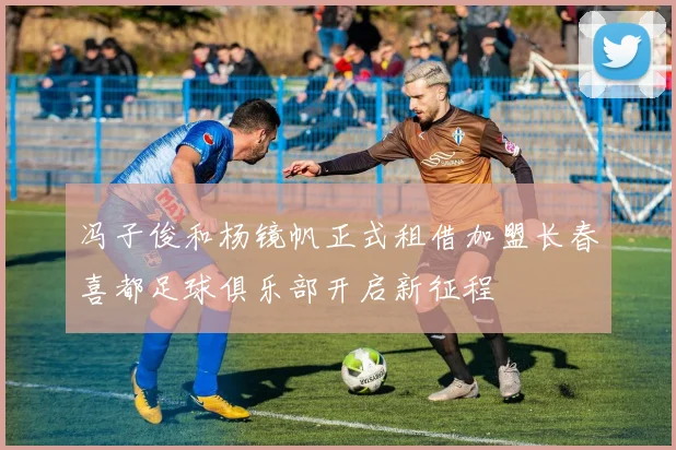 冯子俊和杨镜帆正式租借加盟长春喜都足球俱乐部开启新征程