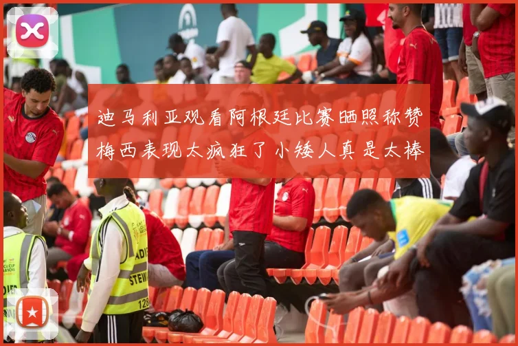 迪马利亚观看阿根廷比赛晒照称赞梅西表现太疯狂了小矮人真是太棒了