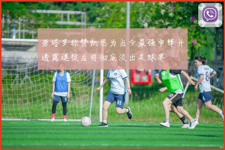 劳塔罗称赞凯恩为当今最强中锋并透露退役后将彻底淡出足球界