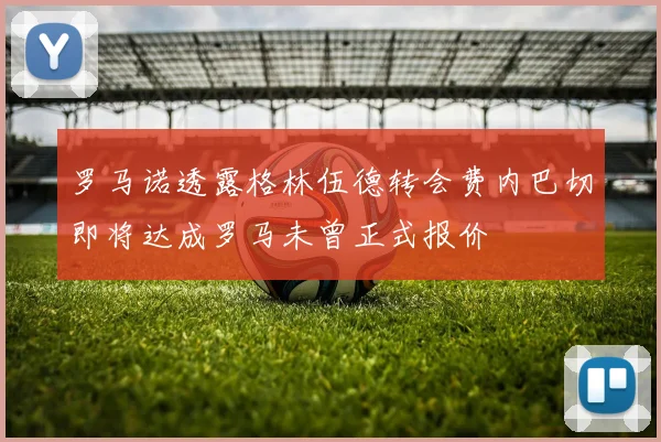 罗马诺透露格林伍德转会费内巴切即将达成罗马未曾正式报价