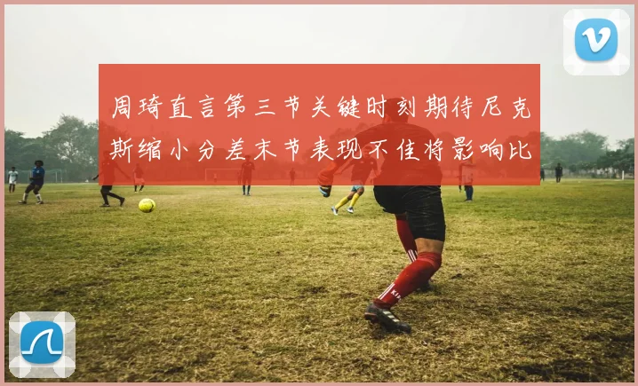 周琦直言第三节关键时刻期待尼克斯缩小分差末节表现不佳将影响比赛结果