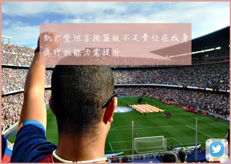 凯尔登坦言抢篮板不足责任在我身体对抗能力需提升