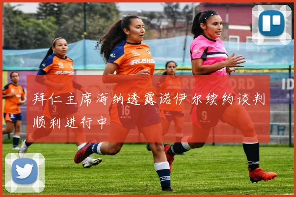 拜仁主席海纳透露诺伊尔续约谈判顺利进行中