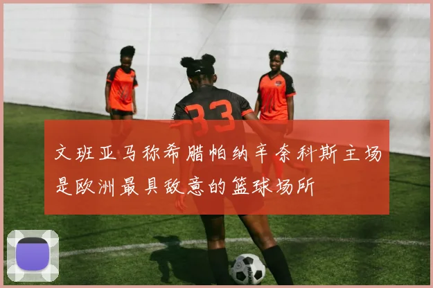 文班亚马称希腊帕纳辛奈科斯主场是欧洲最具敌意的篮球场所