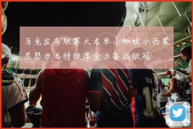 马竞发布联赛大名单小蜘蛛小西蒙尼瑟尔洛特缺席全力备战欧冠