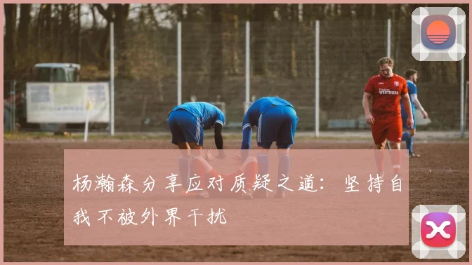 杨瀚森分享应对质疑之道：坚持自我不被外界干扰