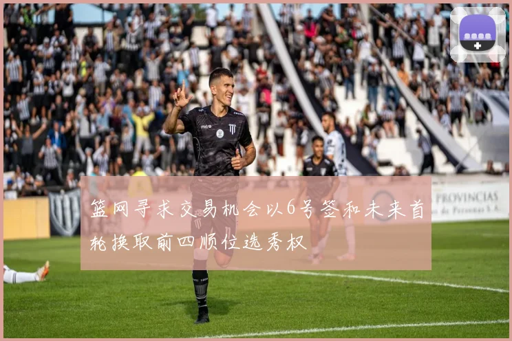 篮网寻求交易机会以6号签和未来首轮换取前四顺位选秀权