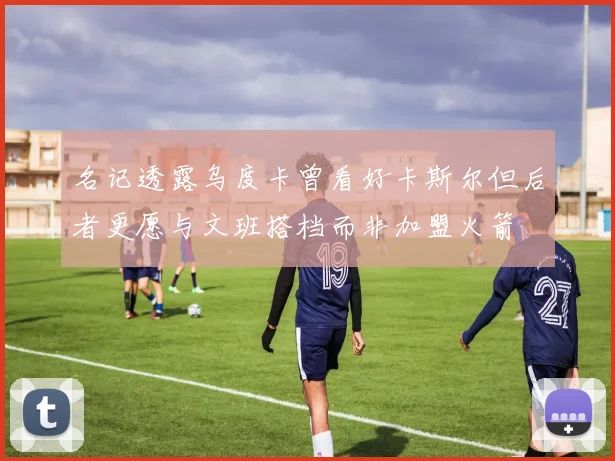 名记透露乌度卡曾看好卡斯尔但后者更愿与文班搭档而非加盟火箭
