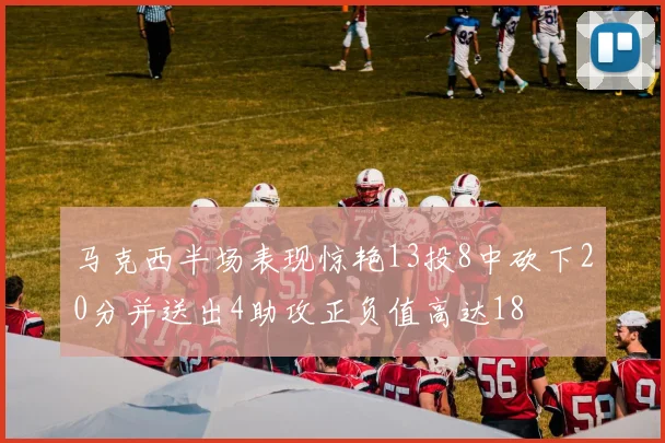 马克西半场表现惊艳13投8中砍下20分并送出4助攻正负值高达18