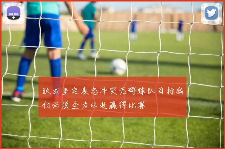 狄龙坚定表态冲突无碍球队目标我们必须全力以赴赢得比赛