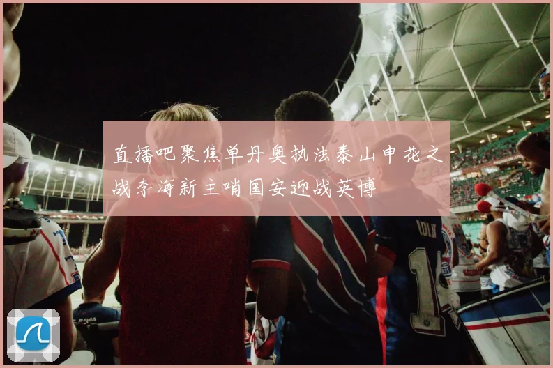 直播吧聚焦单丹奥执法泰山申花之战李海新主哨国安迎战英博