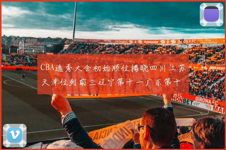 CBA选秀大会初始顺位揭晓四川江苏天津位列前三辽宁第十一广东第十六