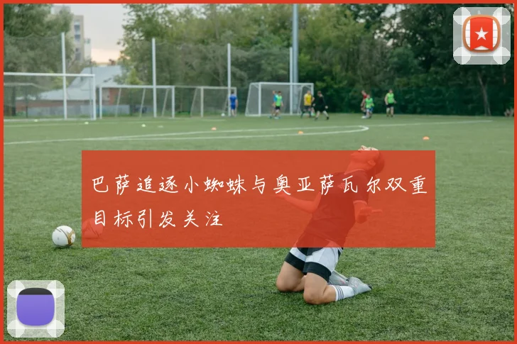 巴萨追逐小蜘蛛与奥亚萨瓦尔双重目标引发关注