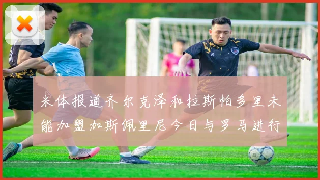 米体报道齐尔克泽和拉斯帕多里未能加盟加斯佩里尼今日与罗马进行会谈