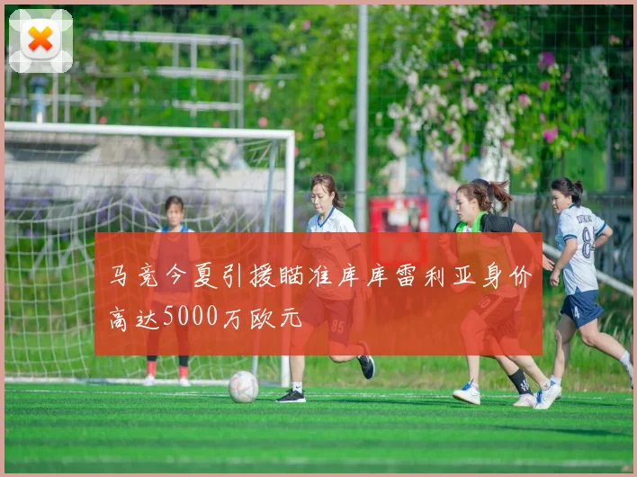 马竞今夏引援瞄准库库雷利亚身价高达5000万欧元