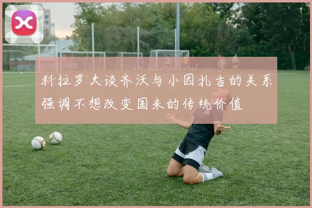 科拉罗夫谈齐沃与小因扎吉的关系强调不想改变国米的传统价值