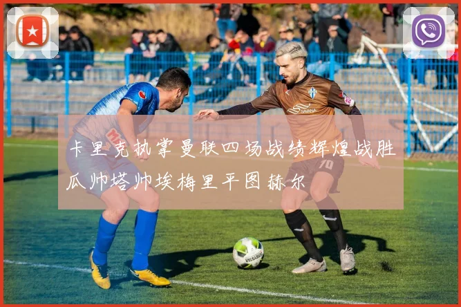 卡里克执掌曼联四场战绩辉煌战胜瓜帅塔帅埃梅里平图赫尔