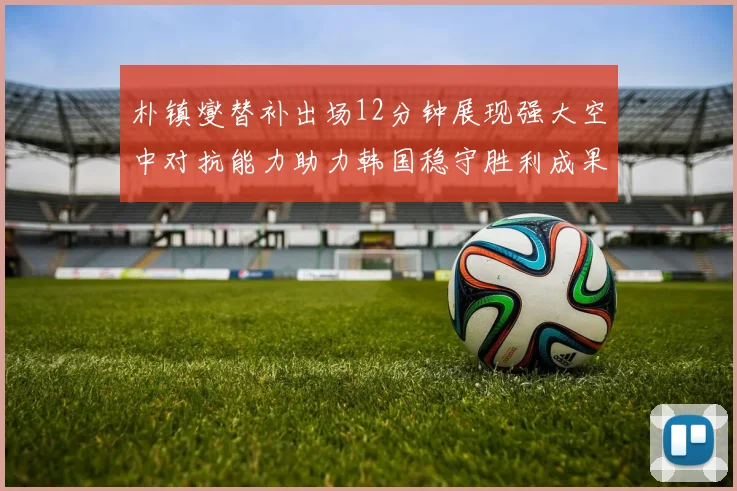 朴镇燮替补出场12分钟展现强大空中对抗能力助力韩国稳守胜利成果